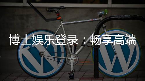 博士娱乐登录：畅享高端棋牌与电子游艺的尊贵体验
