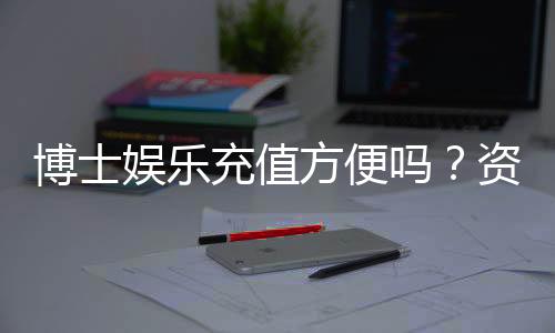 博士娱乐充值方便吗？资深玩家实测充值流程与到账速度