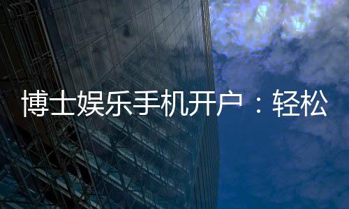 博士娱乐手机开户：轻松三步完成注册畅享高端游戏体验