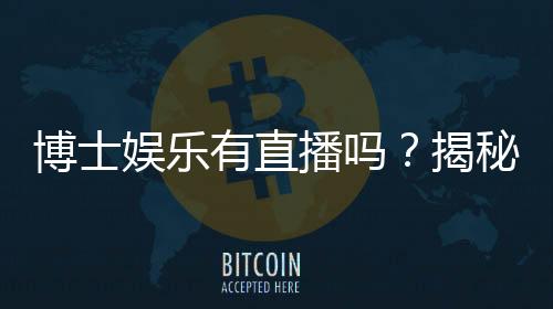 博士娱乐有直播吗？揭秘平台真人直播与特色玩法