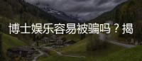 博士娱乐容易被骗吗？揭秘平台安全性及防骗技巧