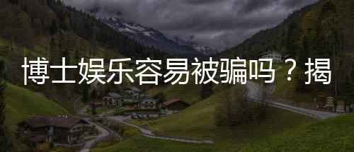 博士娱乐容易被骗吗？揭秘平台安全性及防骗技巧