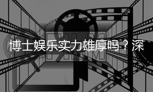博士娱乐实力雄厚吗?深度解析其平台优势与玩家真实体验