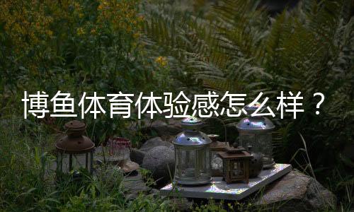 博鱼体育体验感怎么样？新手必看：界面流畅、玩法丰富与提现速度实测