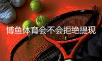 博鱼体育会不会拒绝提现？提现流程、常见拒绝原因与申诉解决攻略