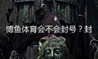 博鱼体育会不会封号？封号原因、预防方法与申诉流程详解