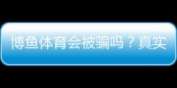 博鱼体育会被骗吗？真实案例、平台资质与防骗全解析