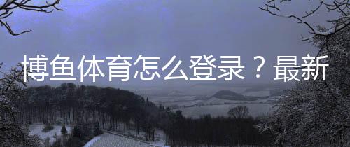 博鱼体育怎么登录？最新版手机APP与电脑版登录步骤+常见问题速解