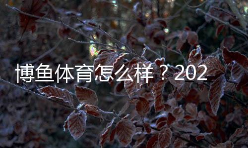 博鱼体育怎么样？2026最新平台评测：安全性、提现、优惠与用户口碑全面解析