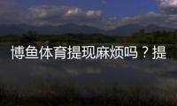 博鱼体育提现麻烦吗？提现流程、到账时间、手续费与常见问题一文看懂