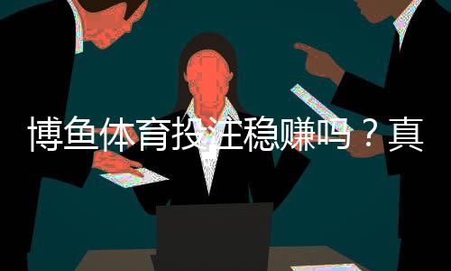 博鱼体育投注稳赚吗?真相揭秘:盈利几率、用户评测与风险提示