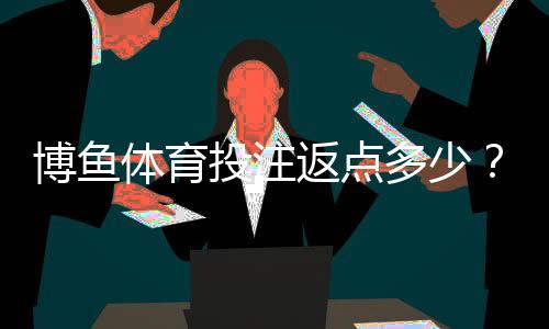 博鱼体育投注返点多少？最新返利比例、计算公式与领取技巧详解