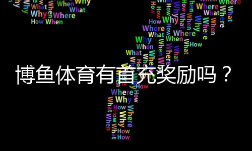 博鱼体育有首充奖励吗？首充优惠规则、领取步骤与注意事项详解
