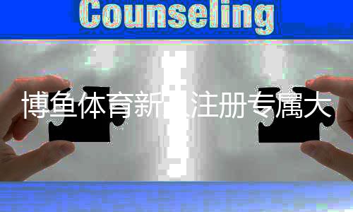 博鱼体育新人注册专属大礼包怎么领取？详细注册步骤、福利内容与领取注意事项