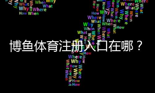 博鱼体育注册入口在哪？2026最新官方注册流程、实名认证与常见问题解答