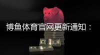 博鱼体育官网更新通知：新版功能详解、登录入口与常见问题一次看懂