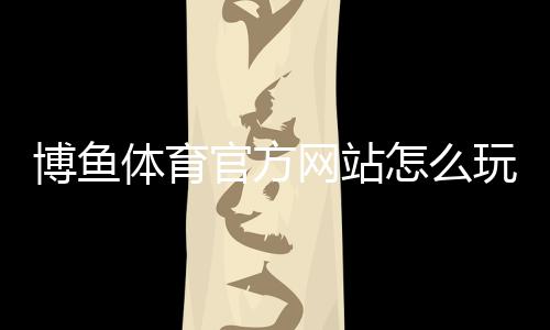 博鱼体育官方网站怎么玩？新手注册、充值提现与玩法全攻略