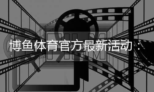 博鱼体育官方最新活动：注册福利、限时优惠与参与领取全攻略
