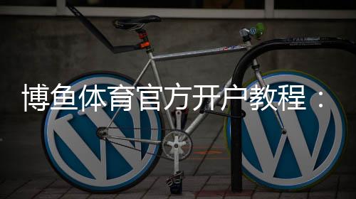 博鱼体育官方开户教程:新手注册步骤、实名认证与安全注意事项