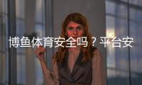 博鱼体育安全吗？平台安全性、资质与真实用户评价全面解析