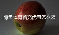 博鱼体育首充优惠怎么领取？新手攻略、流水规则与注意事项
