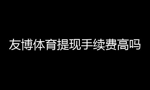 友博体育提现手续费高吗?手续费明细、到账速度与省钱技巧一文看懂