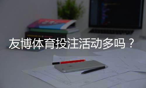 友博体育投注活动多吗？优惠种类、领取攻略与注意事项全面解析