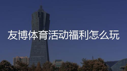 友博体育活动福利怎么玩？领取步骤、优惠类型与注意事项一文看懂