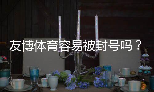 友博体育容易被封号吗?封号原因、申诉流程与合规使用指南