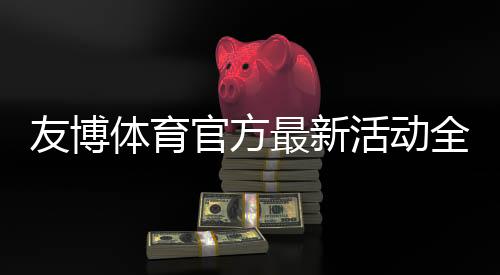 友博体育官方最新活动全攻略：优惠详情、领取步骤与常见问题解答