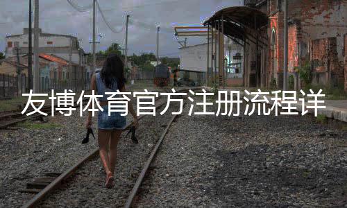 友博体育官方注册流程详解:新手快速开户、实名认证与安全注意事项