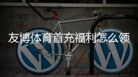 友博体育首充福利怎么领取？新手领取步骤、优惠规则与注意事项