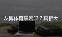 友博体育黑网吗？真相大揭秘：投诉记录、信誉评估与维权指南
