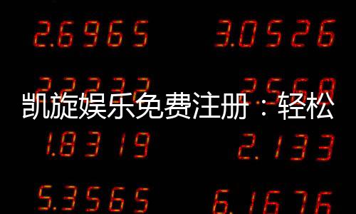 凯旋娱乐免费注册：轻松领取新人礼包畅享顶级游戏体验