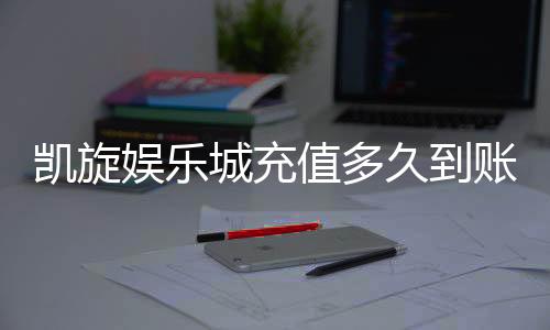 凯旋娱乐城充值多久到账？到账时间及充值流程详解