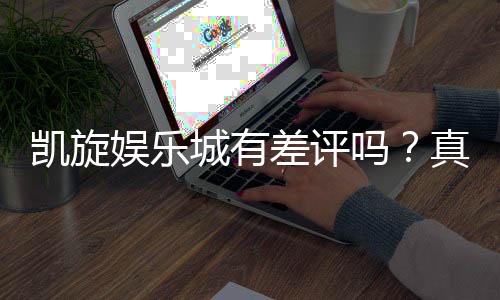 凯旋娱乐城有差评吗？真实玩家体验与口碑深度解析