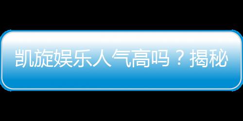 凯旋娱乐人气高吗?揭秘玩家热捧的三大原因