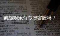 凯旋娱乐有专属客服吗？为您揭秘VIP一对一服务体验