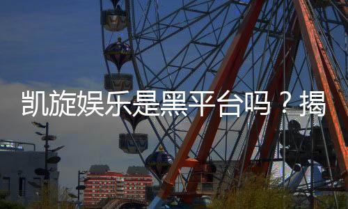 凯旋娱乐是黑平台吗?揭秘其真实运营与玩家评价