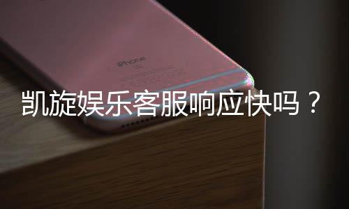 凯旋娱乐客服响应快吗?实测体验告诉你答案