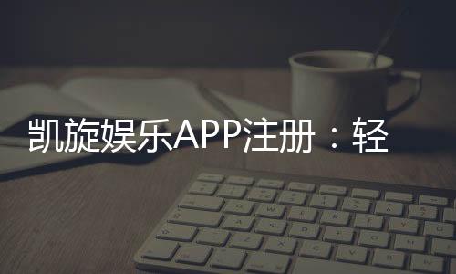凯旋娱乐APP注册：轻松完成三步开户畅享豪华游戏盛宴