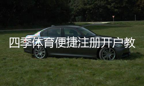 四季体育便捷注册开户教程：新手三步快速完成与常见问题详解