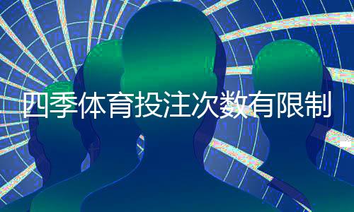 四季体育投注次数有限制吗？投注次数、限额与风控规则全解析