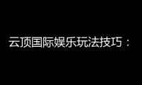 云顶国际娱乐玩法技巧：高手分享的实战经验与必胜策略