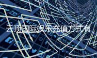云顶国际娱乐充值方式有哪些？详解最新存款渠道与优惠活动