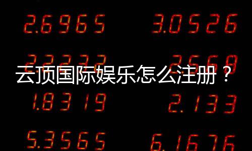 云顶国际娱乐怎么注册？手把手教你快速完成账号申请