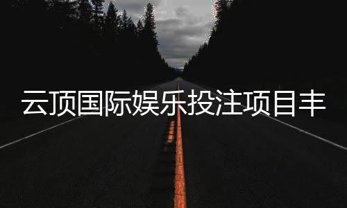 云顶国际娱乐投注项目丰富吗？深度解析平台游戏种类与特色玩法
