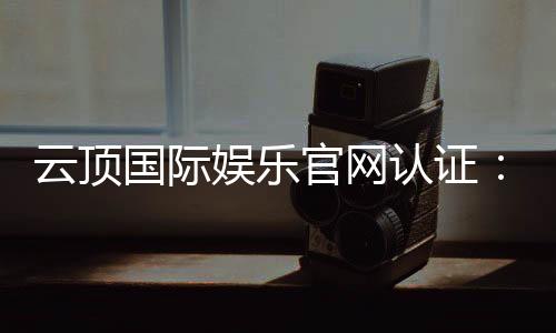 云顶国际娱乐官网认证：安全可靠的官方平台体验指南