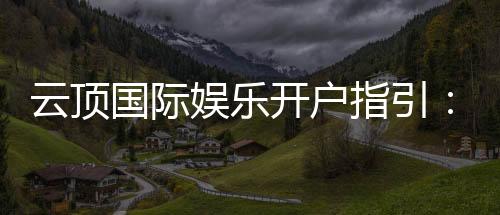 云顶国际娱乐开户指引：新手必看的快速注册与首存攻略