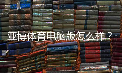 亚博体育电脑版怎么样？安装教程、功能评测与安全性全面解析